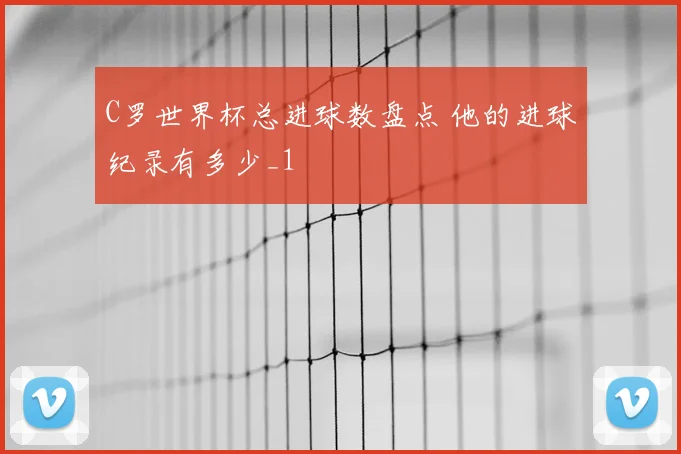 C罗世界杯总进球数盘点 他的进球纪录有多少_1