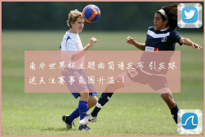 南非世界杯主题曲简谱发布 引发球迷关注赛事氛围升温_1