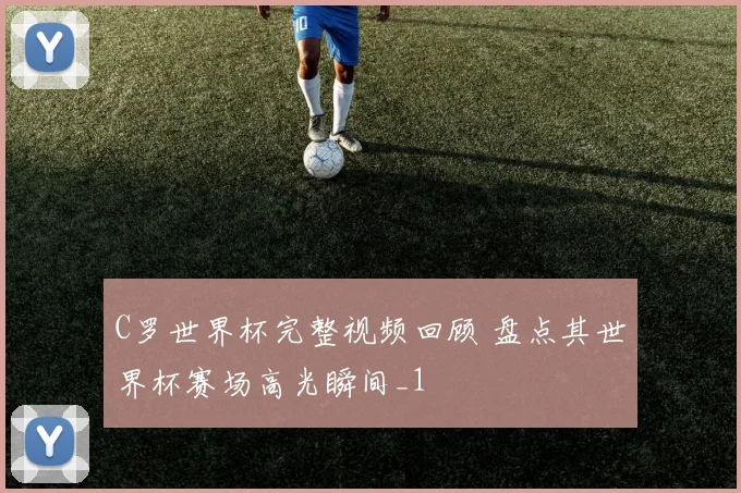 C罗世界杯完整视频回顾 盘点其世界杯赛场高光瞬间_1