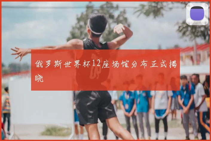 俄罗斯世界杯12座场馆分布正式揭晓