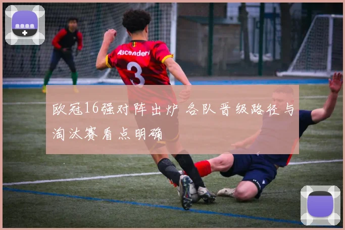 欧冠16强对阵出炉 各队晋级路径与淘汰赛看点明确