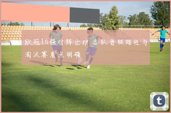 欧冠16强对阵出炉 各队晋级路径与淘汰赛看点明确