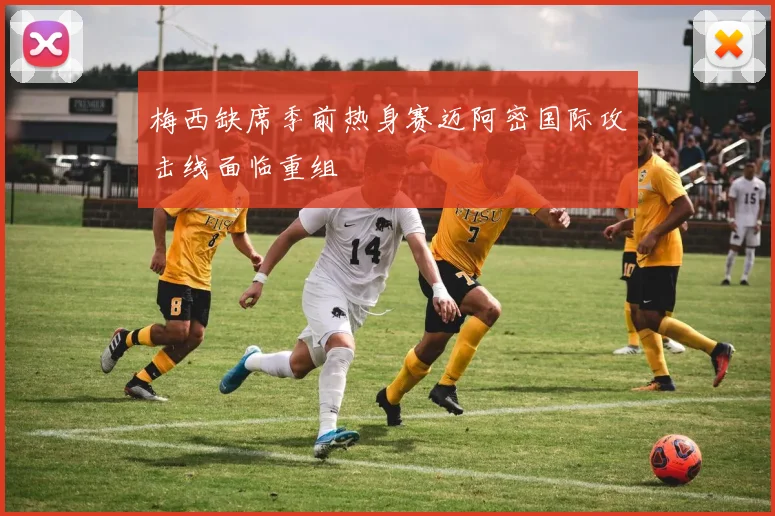 梅西缺席季前热身赛迈阿密国际攻击线面临重组