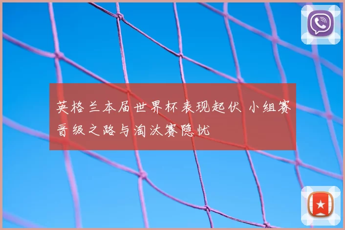 英格兰本届世界杯表现起伏 小组赛晋级之路与淘汰赛隐忧