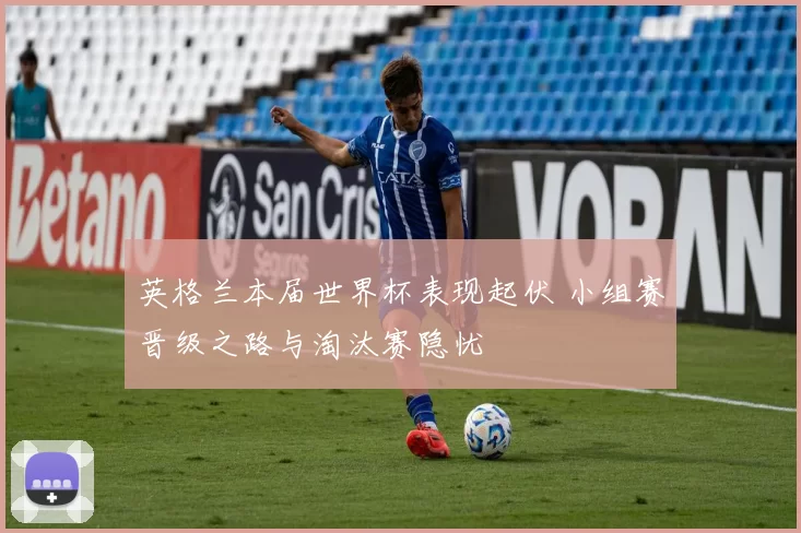 英格兰本届世界杯表现起伏 小组赛晋级之路与淘汰赛隐忧
